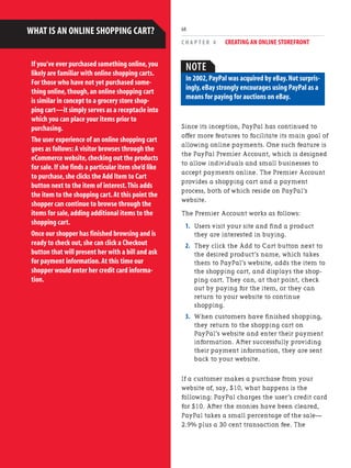 C H A P T E R 4 CREATING AN ONLINE STOREFRONT
68
If you’ve ever purchased something online,you
likely are familiar with online shopping carts.
For those who have not yet purchased some-
thing online,though,an online shopping cart
is similar in concept to a grocery store shop-
ping cart—it simply serves as a receptacle into
which you can place your items prior to
purchasing.
The user experience of an online shopping cart
goes as follows:A visitor browses through the
eCommerce website,checking out the products
for sale.If she finds a particular item she’d like
to purchase,she clicks the Add Item to Cart
button next to the item of interest.This adds
the item to the shopping cart.At this point the
shopper can continue to browse through the
items for sale,adding additional items to the
shopping cart.
Once our shopper has finished browsing and is
ready to check out,she can click a Checkout
button that will present her with a bill and ask
for payment information.At this time our
shopper would enter her credit card informa-
tion.
WHAT IS AN ONLINE SHOPPING CART?
Since its inception, PayPal has continued to
offer more features to facilitate its main goal of
allowing online payments. One such feature is
the PayPal Premier Account, which is designed
to allow individuals and small businesses to
accept payments online. The Premier Account
provides a shopping cart and a payment
process, both of which reside on PayPal’s
website.
The Premier Account works as follows:
1. Users visit your site and find a product
they are interested in buying.
2. They click the Add to Cart button next to
the desired product’s name, which takes
them to PayPal’s website, adds the item to
the shopping cart, and displays the shop-
ping cart. They can, at that point, check
out by paying for the item, or they can
return to your website to continue
shopping.
3. When customers have finished shopping,
they return to the shopping cart on
PayPal’s website and enter their payment
information. After successfully providing
their payment information, they are sent
back to your website.
If a customer makes a purchase from your
website of, say, $10, what happens is the
following: PayPal charges the user’s credit card
for $10. After the monies have been cleared,
PayPal takes a small percentage of the sale—
2.9% plus a 30 cent transaction fee. The
NOTE
In 2002,PayPal was acquired by eBay.Not surpris-
ingly,eBay strongly encourages using PayPal as a
means for paying for auctions on eBay.
 