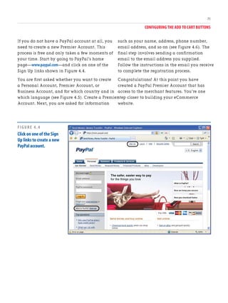 CONFIGURING THE ADD TO CART BUTTONS
71
If you do not have a PayPal account at all, you
need to create a new Premier Account. This
process is free and only takes a few moments of
your time. Start by going to PayPal’s home
page—www.paypal.com—and click on one of the
Sign Up links shown in Figure 4.4.
You are first asked whether you want to create
a Personal Account, Premier Account, or
Business Account, and for which country and in
which language (see Figure 4.5). Create a Premier
Account. Next, you are asked for information
such as your name, address, phone number,
email address, and so on (see Figure 4.6). The
final step involves sending a confirmation
email to the email address you supplied.
Follow the instructions in the email you receive
to complete the registration process.
Congratulations! At this point you have
created a PayPal Premier Account that has
access to the merchant features. You’re one
step closer to building your eCommerce
website.
FIGURE 4.4
Click on one of the Sign
Up links to create a new
PayPal account.
 