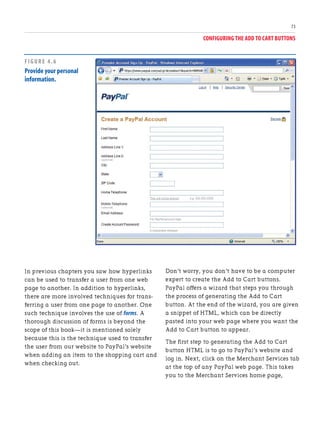 CONFIGURING THE ADD TO CART BUTTONS
73
In previous chapters you saw how hyperlinks
can be used to transfer a user from one web
page to another. In addition to hyperlinks,
there are more involved techniques for trans-
ferring a user from one page to another. One
such technique involves the use of forms. A
thorough discussion of forms is beyond the
scope of this book—it is mentioned solely
because this is the technique used to transfer
the user from our website to PayPal’s website
when adding an item to the shopping cart and
when checking out.
Don’t worry, you don’t have to be a computer
expert to create the Add to Cart buttons.
PayPal offers a wizard that steps you through
the process of generating the Add to Cart
button. At the end of the wizard, you are given
a snippet of HTML, which can be directly
pasted into your web page where you want the
Add to Cart button to appear.
The first step to generating the Add to Cart
button HTML is to go to PayPal’s website and
log in. Next, click on the Merchant Services tab
at the top of any PayPal web page. This takes
you to the Merchant Services home page,
FIGURE 4.6
Provide your personal
information.
 