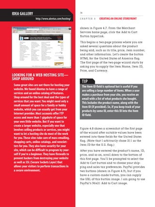 C H A P T E R 4 CREATING AN ONLINE STOREFRONT
74
shown in Figure 4.7. From the Merchant
Services home page, click the Add to Cart
Button hyperlink.
This begins a two-page process where you are
asked several questions about the product
being sold, such as its title, price, item number,
and other information. Let’s create the button
HTML for the United States of America flag.
The first page of the two-page wizard starts by
asking you to supply the Item Name, Item ID,
Price, and Currency.
LOOKING FOR A WEB HOSTING SITE—
SHOP AROUND
Some great sites are out there for hosting your
website.We found Alentus to have a range of
services and an online catalog of features.
Shop around for the best deal and the types of
services that you want.You might need only a
small amount of space for a family or hobby
website,which you can usually get from your
Internet provider.Most accounts offer FTP
access and more than 1 gigabyte of space for
your own little website.But if you want to
create a larger website,especially one that
involves selling products or services,you might
want to let a hosting site do most of the work
for you.These sites take care of mass emailing,
shopping carts,online catalogs,and newslet-
ters for you.They also have security for your
site,which can be difficult to program by your-
self if you're a beginner.They have firewalls to
prevent hackers from destroying your website
as well as SSL (Secure Sockets Layer) that
allows your visitors to perform transactions in
a secure environment.
IDEA GALLERY
http://www.alentus.com/hosting/
TIP
The Item ID field is optional but is useful if you
are selling a large number of items.When a user
makes a purchase from your site,you receive an
email with a list of what products she bought.
This includes the product name,along with the
Item ID (if provided).So,if you keep track of your
products by some ID,enter this ID into the Item
ID field.
Figure 4.8 shows a screenshot of the first page
of the wizard after suitable values have been
entered into these fields for the United States
flag. (Note that I arbitrarily chose 311 as the
Item ID for the U.S. flag.)
After you have entered the product’s name, ID,
price, and so on, scroll down to the bottom of
this first page. You’ll be prompted to select the
Add to Cart button and to choose your ship-
ping and sales tax preferences. PayPal provides
two buttons (shown in Figure 4.9), but if you
have a custom-made button, you can supply
the URL of this button image. I am going to use
PayPal’s 96x21 Add to Cart image.
 