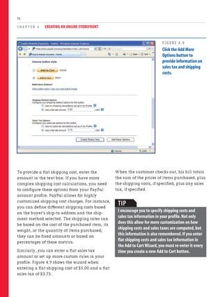 To provide a flat shipping cost, enter the
amount in the text box. If you have more
complex shipping cost calculations, you need
to configure these options from your PayPal
account profile. PayPal allows for highly
customized shipping cost charges. For instance,
you can define different shipping costs based
on the buyer’s ship-to address and the ship-
ment method selected. The shipping rates can
be based on the cost of the purchased item, its
weight, or the quantity of items purchased;
they can be fixed amounts or based on
percentages of these metrics.
Similarly, you can enter a flat sales tax
amount or set up more custom rules in your
profile. Figure 4.9 shows the wizard when
entering a flat shipping cost of $5.00 and a flat
sales tax of $3.75.
C H A P T E R 4 CREATING AN ONLINE STOREFRONT
76
When the customer checks out, his bill totals
the sum of the prices of items purchased, plus
the shipping costs, if specified, plus any sales
tax, if specified.
FIGURE 4.9
Click the Add More
Options button to
provide information on
sales tax and shipping
costs.
TIP
I encourage you to specify shipping costs and
sales tax information in your profile.Not only
does this allow for more customization on how
shipping costs and sales taxes are computed,but
this information is also remembered.If you enter
flat shipping costs and sales tax information in
the Add to Cart Wizard,you must re-enter it every
time you create a new Add to Cart button.
 