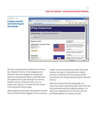 TYING IT ALL TOGETHER—A TRUE ONLINE SHOPPING EXPERIENCE
81
The user completes her purchase by clicking
the Checkout button in the shopping cart.
Doing so takes the shopper to a page that
spells out the payment details and offers her
the opportunity to pay through an existing
PayPal account (if she has one), or via a
credit card. Figure 4.15 shows the first screen
of the Payment Details page.
After progressing through the payment screens,
which involves either logging in to an existing
PayPal account or providing credit card infor-
mation, the user is billed and your PayPal
account is credited with the amount of the
transaction less the percentage PayPal takes off
the top.
After the transaction has completed, you
receive an email indicating what items the user
has purchased and the shipping address. It is
then your responsibility to send the user her
purchased goods in a timely manner.
FIGURE 4.12
A shopper would first
visit the View Flags for
Sale web page.
 