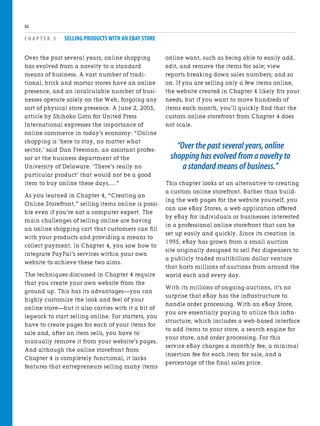 Over the past several years, online shopping
has evolved from a novelty to a standard
means of business. A vast number of tradi-
tional, brick and mortar stores have an online
presence, and an incalculable number of busi-
nesses operate solely on the Web, forgoing any
sort of physical store presence. A June 2, 2005,
article by Shihoko Goto for United Press
International expresses the importance of
online commerce in today’s economy: “Online
shopping is ‘here to stay, no matter what
sector,’ said Dan Freeman, an assistant profes-
sor at the business department of the
University of Delaware. ‘There’s really no
particular product’ that would not be a good
item to buy online these days….”
As you learned in Chapter 4, “Creating an
Online Storefront,” selling items online is possi-
ble even if you’re not a computer expert. The
main challenges of selling online are having
an online shopping cart that customers can fill
with your products and providing a means to
collect payment. In Chapter 4, you saw how to
integrate PayPal’s services within your own
website to achieve these two aims.
The techniques discussed in Chapter 4 require
that you create your own website from the
ground up. This has its advantages—you can
highly customize the look and feel of your
online store—but it also carries with it a bit of
legwork to start selling online. For starters, you
have to create pages for each of your items for
sale and, after an item sells, you have to
manually remove it from your website’s pages.
And although the online storefront from
Chapter 4 is completely functional, it lacks
features that entrepreneurs selling many items
C H A P T E R 5 SELLING PRODUCTS WITH AN EBAY STORE
86
online want, such as being able to easily add,
edit, and remove the items for sale; view
reports breaking down sales numbers; and so
on. If you are selling only a few items online,
the website created in Chapter 4 likely fits your
needs, but if you want to move hundreds of
items each month, you’ll quickly find that the
custom online storefront from Chapter 4 does
not scale.
“Over the past several years,online
shopping has evolved from a novelty to
a standard means of business.”
This chapter looks at an alternative to creating
a custom online storefront. Rather than build-
ing the web pages for the website yourself, you
can use eBay Stores, a web application offered
by eBay for individuals or businesses interested
in a professional online storefront that can be
set up easily and quickly. Since its creation in
1995, eBay has grown from a small auction
site originally designed to sell Pez dispensers to
a publicly traded multibillion dollar venture
that hosts millions of auctions from around the
world each and every day.
With its millions of ongoing auctions, it’s no
surprise that eBay has the infrastructure to
handle order processing. With an eBay Store,
you are essentially paying to utilize this infra-
structure, which includes a web-based interface
to add items to your store, a search engine for
your store, and order processing. For this
service eBay charges a monthly fee, a minimal
insertion fee for each item for sale, and a
percentage of the final sales price.
 