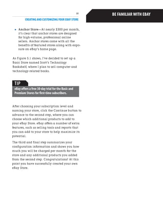 CREATING AND CUSTOMIZING YOUR EBAY STORE
89
. Anchor Store—At nearly $300 per month,
it’s clear that anchor stores are designed
for high-volume, professional online
sellers. Anchor stores come with all the
benefits of featured stores along with expo-
sure on eBay’s home page.
As Figure 5.1 shows, I’ve decided to set up a
Basic Store named Scott’s Technology
Bookshelf, where I plan to sell computer and
technology-related books.
Before opening your eBay Store,I highly
encourage you to first become familiar with
eBay,if you're not already.Create a free
account,find a couple of items you are inter-
ested in buying,and make a bid.This will
familiarize you with the process your
customers will undergo when making a bid or
buying one of your store's items.
Next,find some items around the house to sell
and become comfortable with listing these
items for auction.As you'll see later in this
chapter,the process for adding items to your
online store is identical to listing items for
auction.
The more comfortable you are with the eBay
website and its user interface,the more profi-
cient a seller you'll be with your online store.
This chapter does not provide an in-depth look
into buying and selling items on eBay; rather,
it focuses on establishing,customizing,and
working with an eBay Store.If you are new to
eBay and are concerned that you'll quickly
become overwhelmed,don't worry.The eBay
user experience is well known for its ease of
use,so don't be afraid to dive in head first.And
if you do need some additional assistance,a
number of great books are available that
explain step-by-step how to buy and sell items
on eBay.For those new to eBay,I recommend
Que Publishing's Absolute Beginner's Guide to
eBay,by Michael Miller.
BE FAMILIAR WITH EBAY
TIP
eBay offers a free 30-day trial for the Basic and
Premium Stores for first-time subscribers.
After choosing your subscription level and
naming your store, click the Continue button to
advance to the second step, where you can
choose which additional products to add to
your eBay Store. eBay offers a number of extra
features, such as selling tools and reports that
you can add to your store to help maximize its
potential.
The third and final step summarizes your
configuration information and shows you how
much you will be charged per month for the
store and any additional products you added
from the second step. Congratulations! At this
point you have successfully created your own
eBay Store.
 