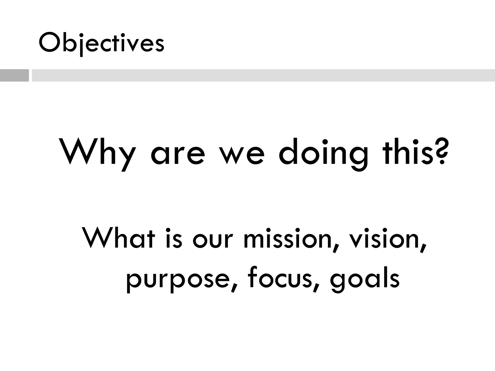 Objectives Why are we doing this? What is our mission, vision, purpose, focus, goals 