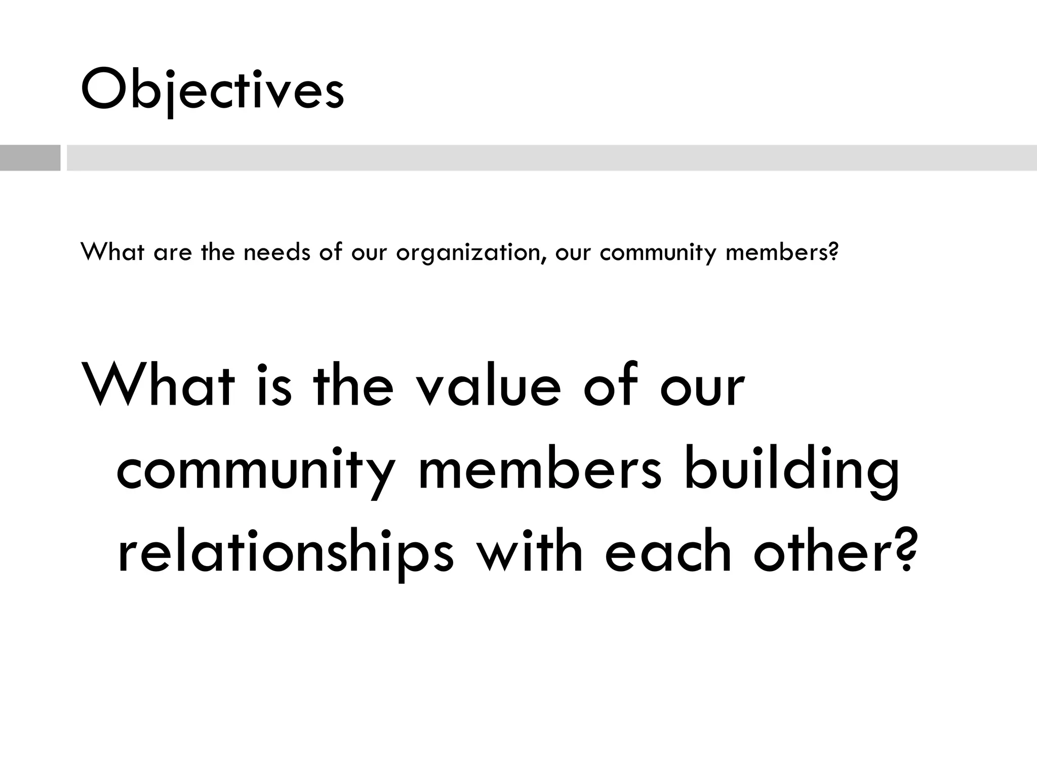 Objectives What are the needs of our organization, our community members? What is the value of our community members building relationships with each other? 