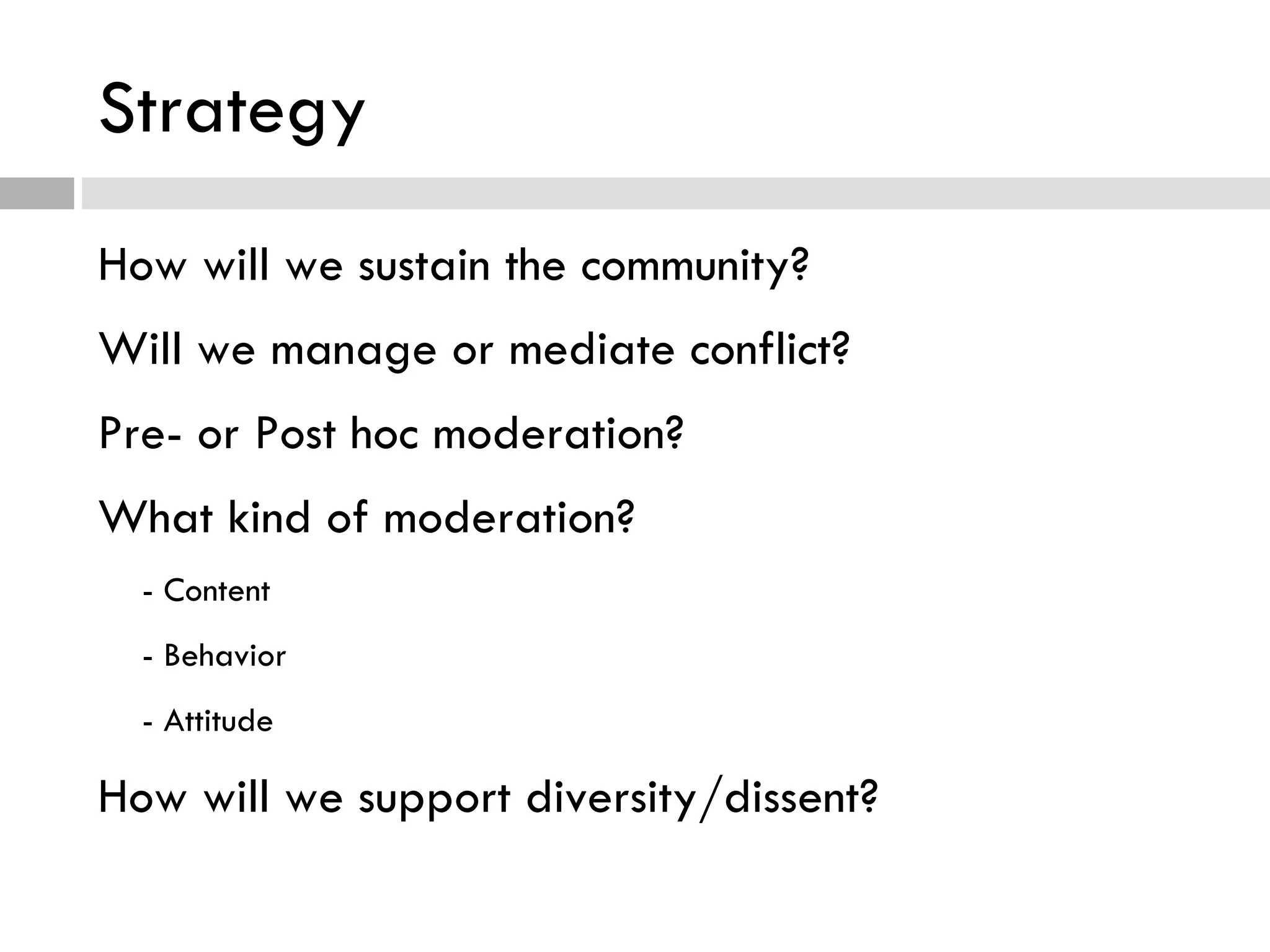 Strategy How will we sustain the community? Will we manage or mediate conflict? Pre- or Post hoc moderation? What kind of moderation? - Content - Behavior - Attitude How will we support diversity/dissent? 