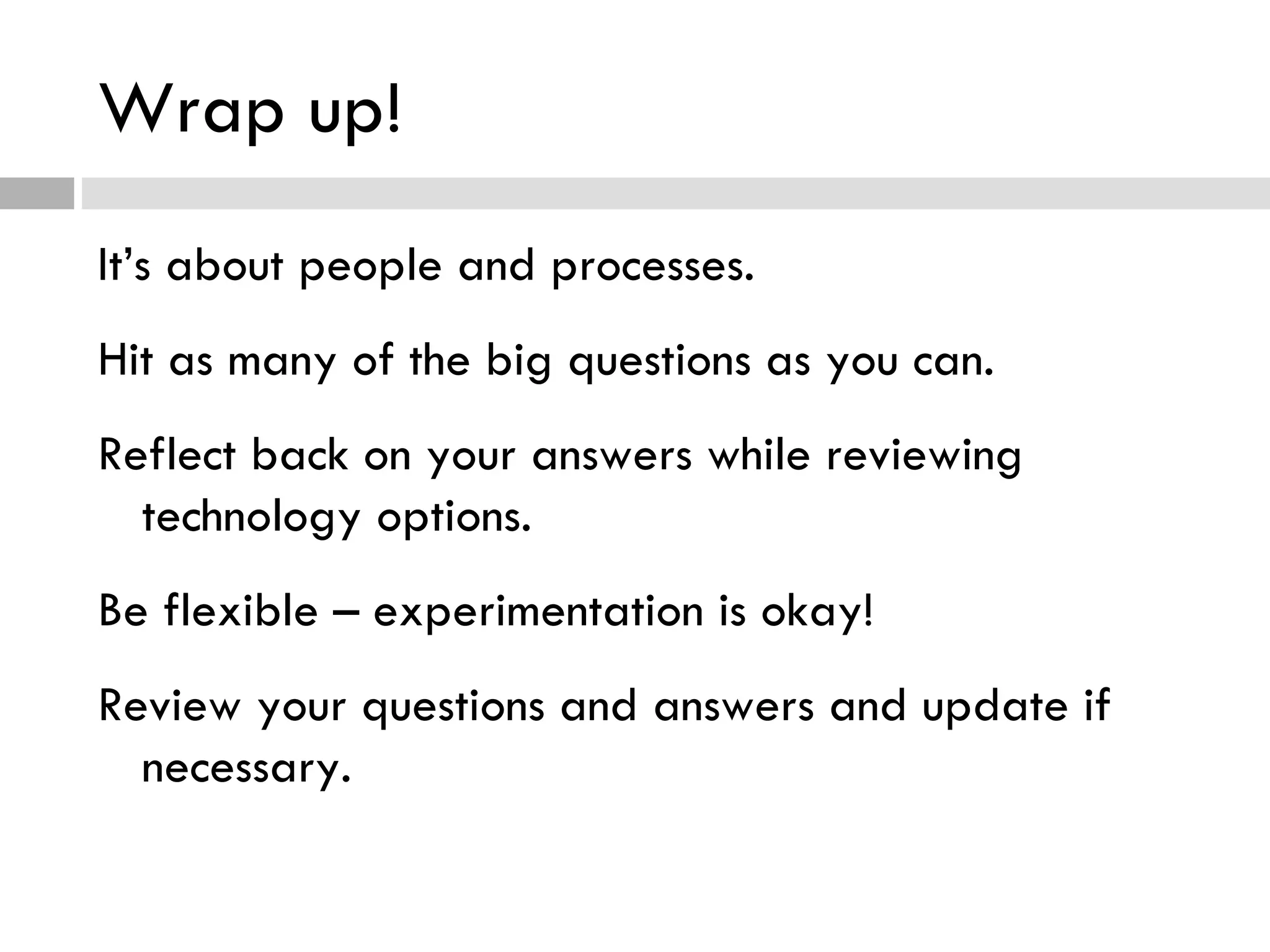 Wrap up! It’s about people and processes. Hit as many of the big questions as you can. Reflect back on your answers while reviewing technology options. Be flexible – experimentation is okay! Review your questions and answers and update if necessary. 