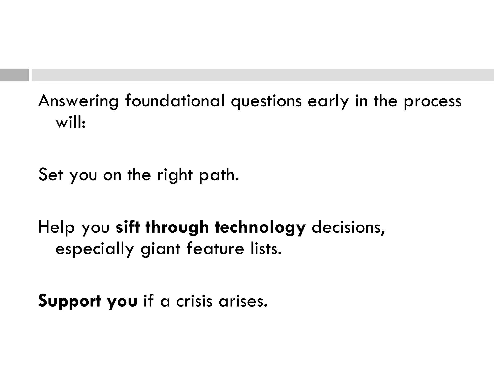 Answering foundational questions early in the process will:  Set you on the right path. Help you  sift through technology  decisions, especially giant feature lists. Support you  if a crisis arises. 