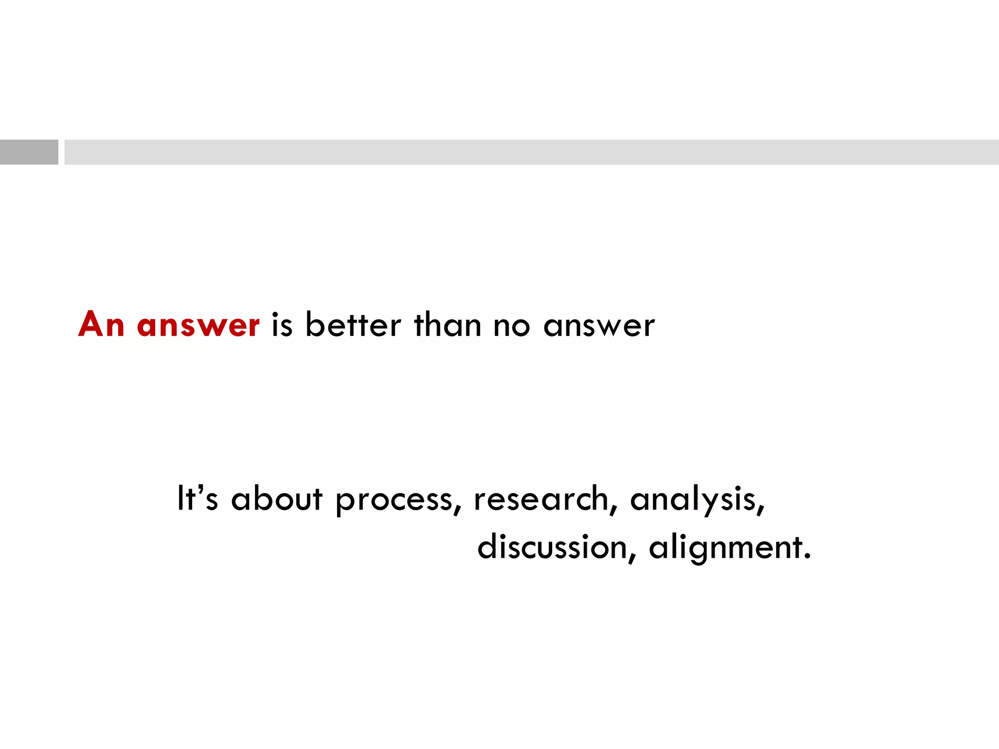 An answer  is better than no answer It’s about process, research, analysis,  discussion, alignment. 