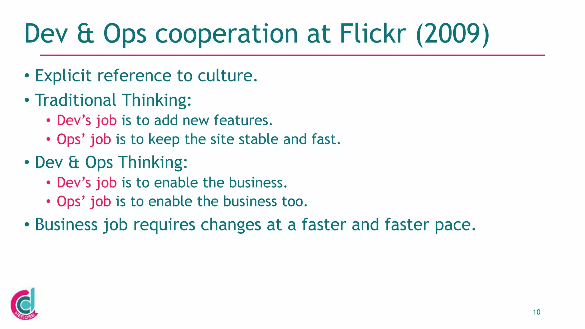 10
Dev & Ops cooperation at Flickr (2009)
• Explicit reference to culture.
• Traditional Thinking:
• Dev’s job is to add new features.
• Ops’ job is to keep the site stable and fast.
• Dev & Ops Thinking:
• Dev’s job is to enable the business.
• Ops’ job is to enable the business too.
• Business job requires changes at a faster and faster pace.
 