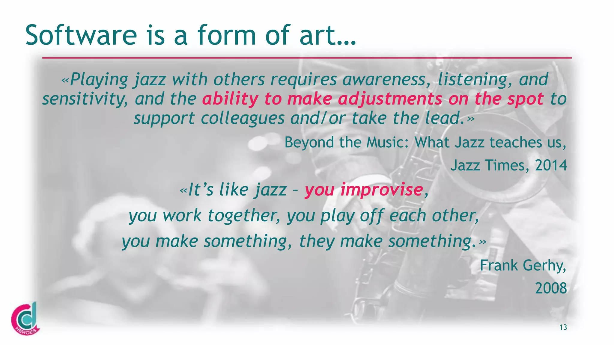 13
Software is a form of art…
«Playing jazz with others requires awareness, listening, and
sensitivity, and the ability to make adjustments on the spot to
support colleagues and/or take the lead.»
Beyond the Music: What Jazz teaches us,
Jazz Times, 2014
«It’s like jazz – you improvise,
you work together, you play off each other,
you make something, they make something.»
Frank Gerhy,
2008
 