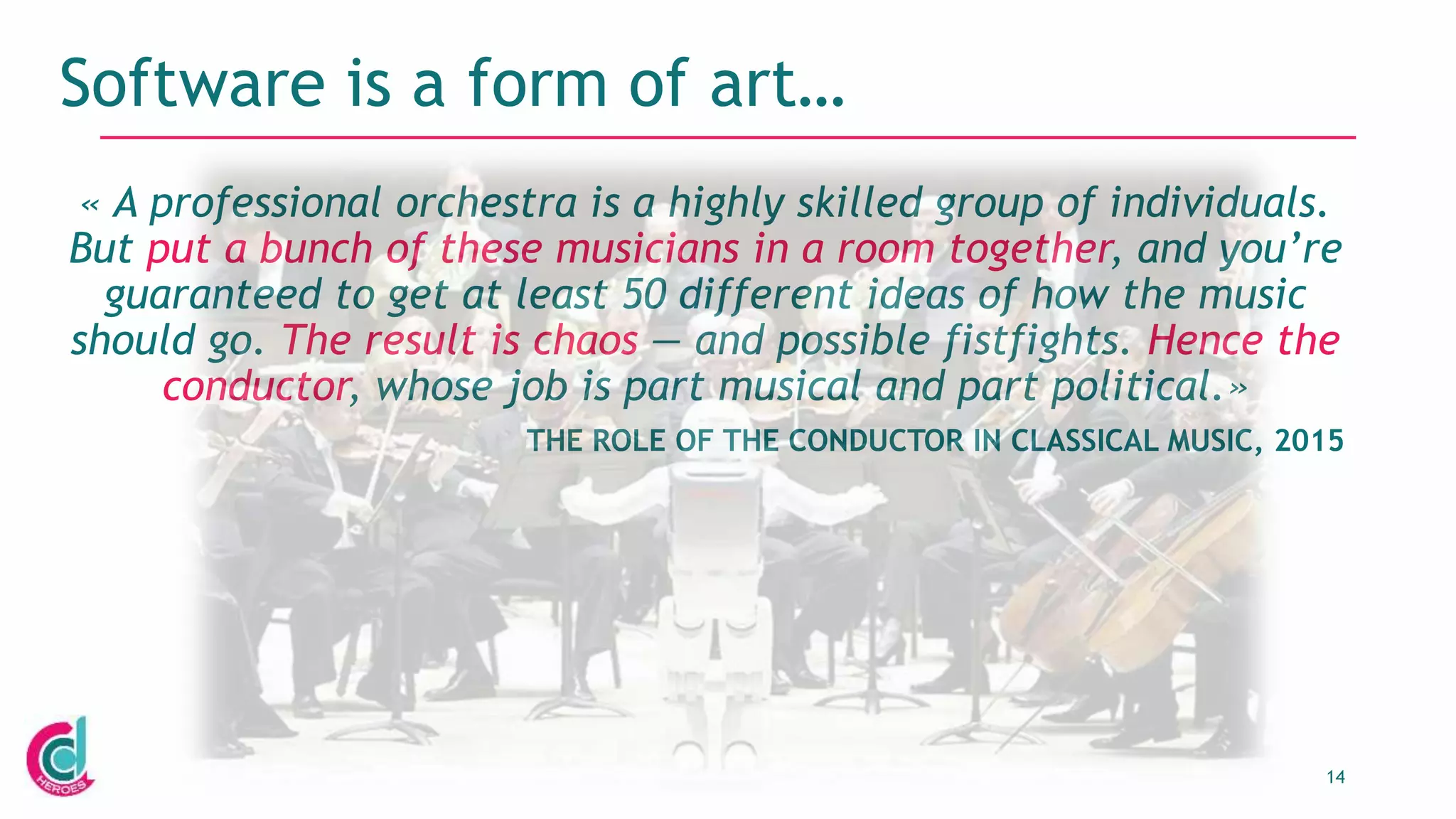 14
Software is a form of art…
« A professional orchestra is a highly skilled group of individuals.
But put a bunch of these musicians in a room together, and you’re
guaranteed to get at least 50 different ideas of how the music
should go. The result is chaos — and possible fistfights. Hence the
conductor, whose job is part musical and part political.»
THE ROLE OF THE CONDUCTOR IN CLASSICAL MUSIC, 2015
 