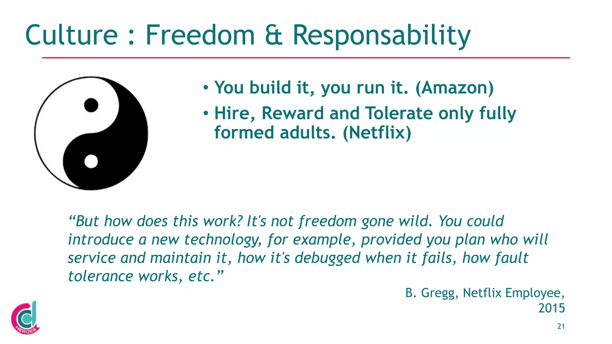 21
Culture : Freedom & Responsability
• You build it, you run it. (Amazon)
• Hire, Reward and Tolerate only fully
formed adults. (Netflix)
“But how does this work? It's not freedom gone wild. You could
introduce a new technology, for example, provided you plan who will
service and maintain it, how it's debugged when it fails, how fault
tolerance works, etc.”
B. Gregg, Netflix Employee,
2015
 