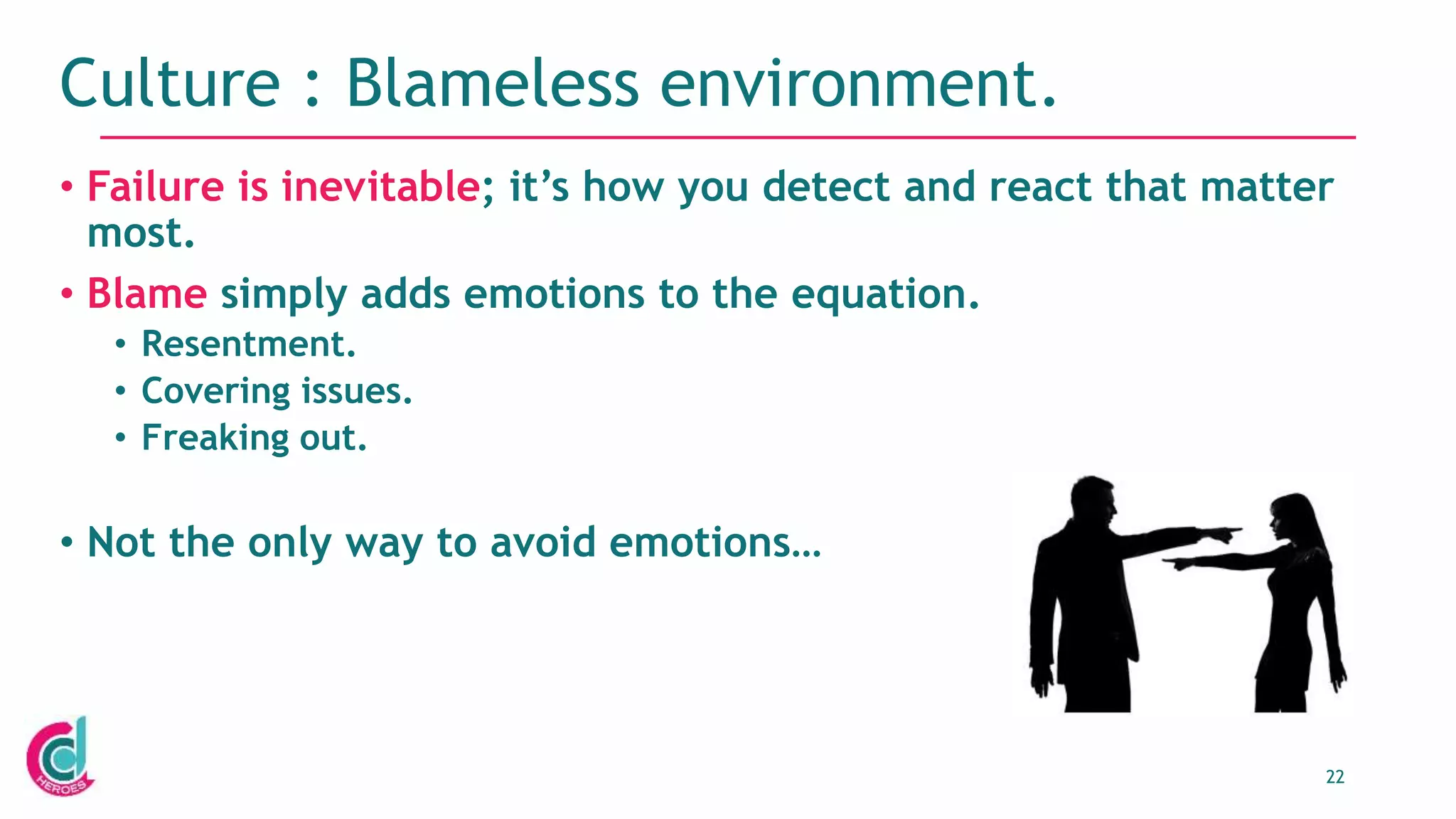 22
Culture : Blameless environment.
• Failure is inevitable; it’s how you detect and react that matter
most.
• Blame simply adds emotions to the equation.
• Resentment.
• Covering issues.
• Freaking out.
• Not the only way to avoid emotions…
 