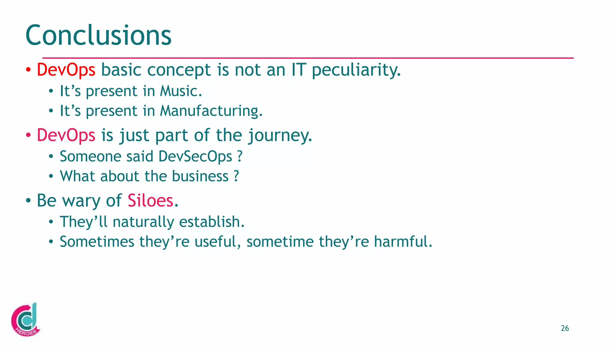 26
Conclusions
• DevOps basic concept is not an IT peculiarity.
• It’s present in Music.
• It’s present in Manufacturing.
• DevOps is just part of the journey.
• Someone said DevSecOps ?
• What about the business ?
• Be wary of Siloes.
• They’ll naturally establish.
• Sometimes they’re useful, sometime they’re harmful.
 