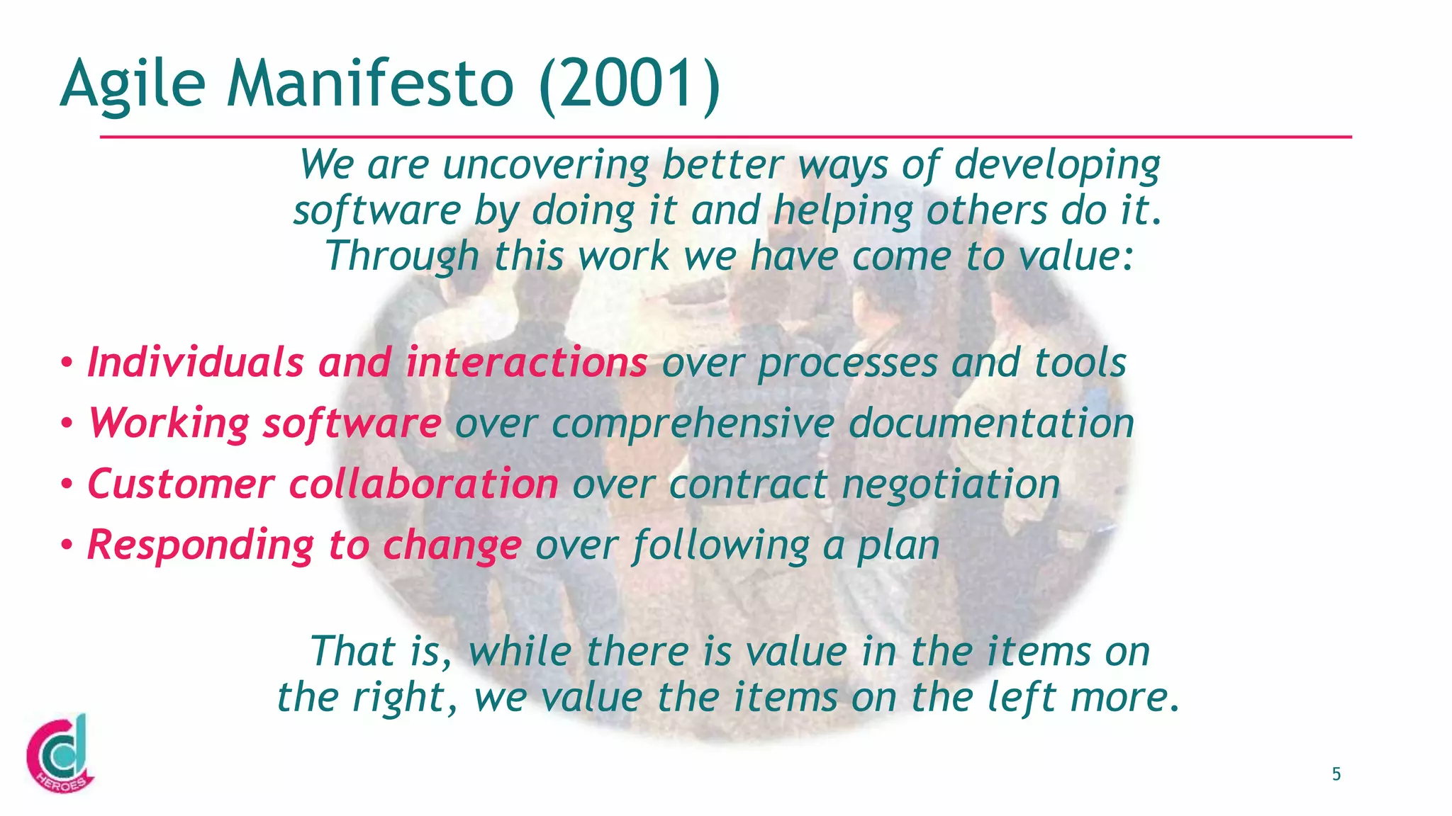 5
Agile Manifesto (2001)
We are uncovering better ways of developing
software by doing it and helping others do it.
Through this work we have come to value:
• Individuals and interactions over processes and tools
• Working software over comprehensive documentation
• Customer collaboration over contract negotiation
• Responding to change over following a plan
That is, while there is value in the items on
the right, we value the items on the left more.
 