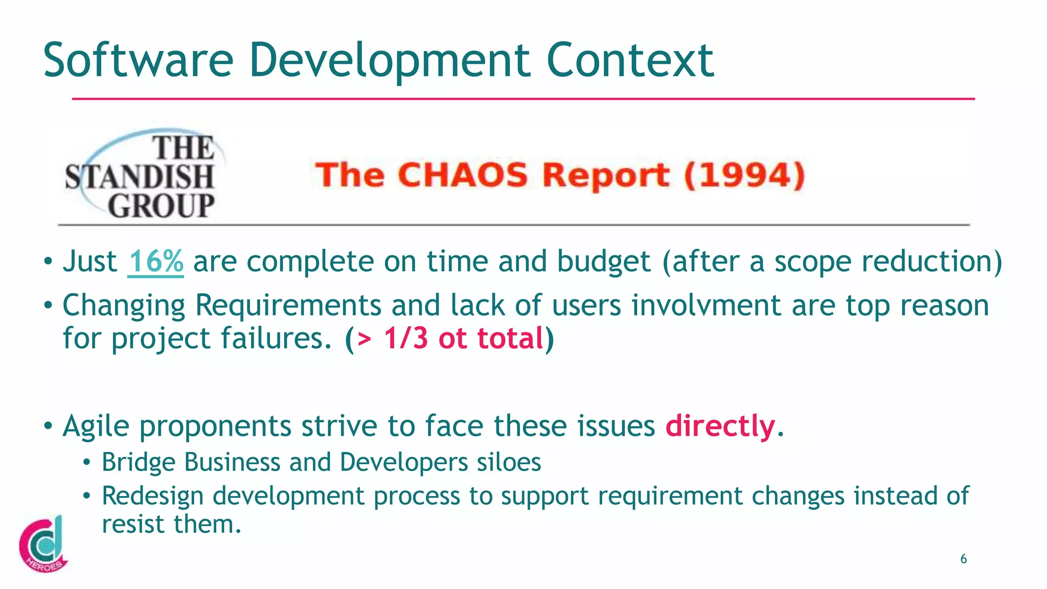6
Software Development Context
• Just 16% are complete on time and budget (after a scope reduction)
• Changing Requirements and lack of users involvment are top reason
for project failures. (> 1/3 ot total)
• Agile proponents strive to face these issues directly.
• Bridge Business and Developers siloes
• Redesign development process to support requirement changes instead of
resist them.
 