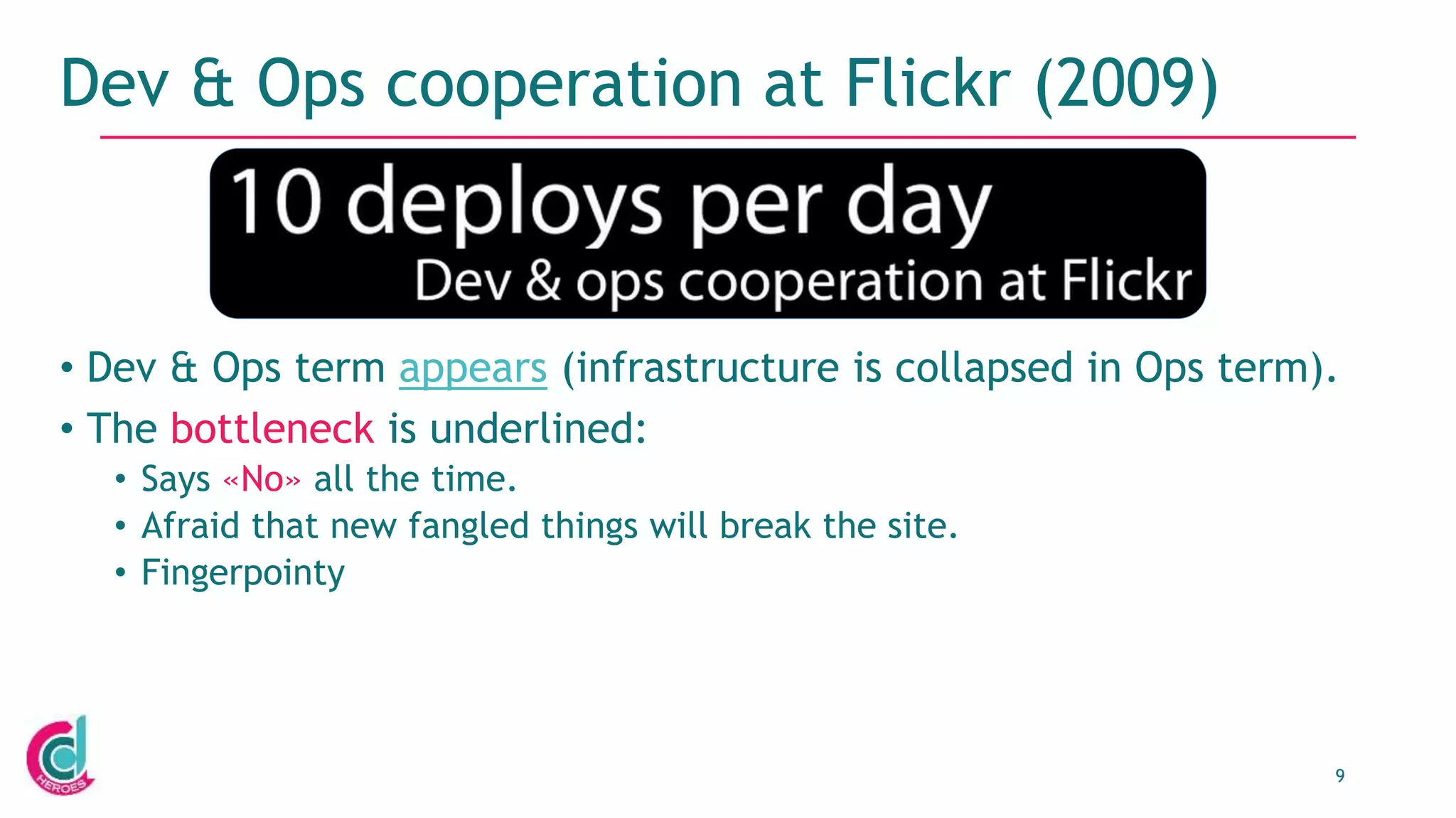 9
Dev & Ops cooperation at Flickr (2009)
• Dev & Ops term appears (infrastructure is collapsed in Ops term).
• The bottleneck is underlined:
• Says «No» all the time.
• Afraid that new fangled things will break the site.
• Fingerpointy
 