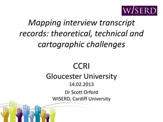 Mapping interview transcript
records: theoretical, technical and
     cartographic challenges

                  CCRI
       Gloucester University
               14.02.2013
             Dr Scott Orford
         WISERD, Cardiff University
 