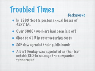 Troubled Times

Background

In 1993, Scotts posted annual losses of
$277 M.
Over 3000+ workers had been laid off
Close to $1 B in restructuring costs
S&P downgraded their public bonds
Albert Dunlap was appointed as the first
outside CEO to manage the companies
turnaround

 
