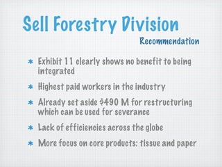 Sell Forestry Division
Recommendation
Exhibit 11 clearly shows no benefit to being
integrated
Highest paid workers in the industry
Already set aside $490 M for restructuring
which can be used for severance
Lack of efficiencies across the globe
More focus on core products: tissue and paper

 