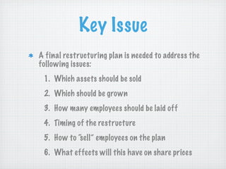 Key Issue
A final restructuring plan is needed to address the
following issues:
1. Which assets should be sold
2. Which should be grown
3. How many employees should be laid off
4. Timing of the restructure
5. How to “sell” employees on the plan
6. What effects will this have on share prices

 
