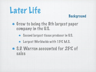 Later Life

Background

Grew to being the 8th largest paper
company in the U.S.
Second largest tissue producer in U.S.
Largest Worldwide with 15% M.S.

S.D. Warren accounted for 25% of
sales

 