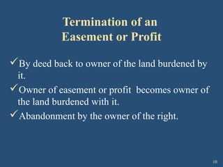 10
Termination of an
Easement or Profit
By deed back to owner of the land burdened by
it.
Owner of easement or profit becomes owner of
the land burdened with it.
Abandonment by the owner of the right.
 