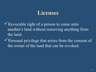 11
Licenses
Revocable right of a person to come unto
another’s land without removing anything from
the land.
Personal privilege that arises from the consent of
the owner of the land that can be revoked.
 