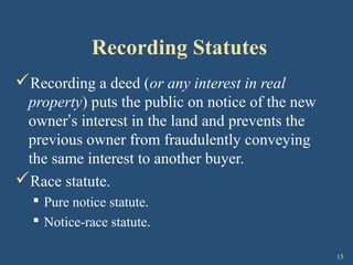 15
Recording Statutes
Recording a deed (or any interest in real
property) puts the public on notice of the new
owner’s interest in the land and prevents the
previous owner from fraudulently conveying
the same interest to another buyer.
Race statute.
 Pure notice statute.
 Notice-race statute.
 