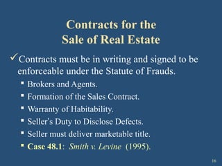 16
Contracts for the
Sale of Real Estate
Contracts must be in writing and signed to be
enforceable under the Statute of Frauds.
 Brokers and Agents.
 Formation of the Sales Contract.
 Warranty of Habitability.
 Seller’s Duty to Disclose Defects.
 Seller must deliver marketable title.
 Case 48.1: Smith v. Levine (1995).
 