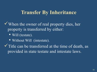 18
Transfer By Inheritance
When the owner of real property dies, her
property is transferred by either:
 Will (testate).
 Without Will (intestate).
Title can be transferred at the time of death, as
provided in state testate and intestate laws.
 