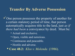 19
Transfer By Adverse Possession
One person possesses the property of another for
a certain statutory period of time, that person
automatically acquires title to the land, just as if
there had been a conveyance by deed. Must be:
• Actual and exclusive.
• Open, visible and notorious.
• Continuous and peaceable.
• Hostile and adverse.
 Case 48.2: Klos v. Molenda (1986).
 
