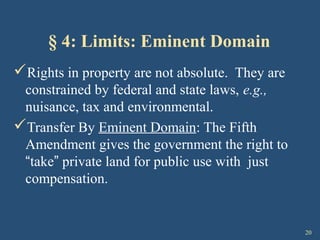 20
§ 4: Limits: Eminent Domain
Rights in property are not absolute. They are
constrained by federal and state laws, e.g.,
nuisance, tax and environmental.
Transfer By Eminent Domain: The Fifth
Amendment gives the government the right to
“take” private land for public use with just
compensation.
 