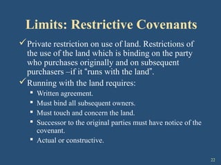 22
Limits: Restrictive Covenants
Private restriction on use of land. Restrictions of
the use of the land which is binding on the party
who purchases originally and on subsequent
purchasers –if it “runs with the land”.
Running with the land requires:
 Written agreement.
 Must bind all subsequent owners.
 Must touch and concern the land.
 Successor to the original parties must have notice of the
covenant.
 Actual or constructive.
 
