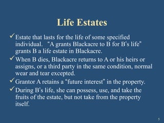 5
Life Estates
Estate that lasts for the life of some specified
individual. “A grants Blackacre to B for B’s life”
grants B a life estate in Blackacre.
When B dies, Blackacre returns to A or his heirs or
assigns, or a third party in the same condition, normal
wear and tear excepted.
Grantor A retains a “future interest” in the property.
During B’s life, she can possess, use, and take the
fruits of the estate, but not take from the property
itself.
 