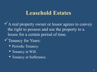 6
Leasehold Estates
A real property owner or lessor agrees to convey
the right to possess and use the property to a
lessee for a certain period of time.
Tenancy for Years:
 Periodic Tenancy.
 Tenancy at Will.
 Tenancy at Sufferance.
 