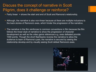 Discuss the concept of narrative in Scott
Pilgrim, does it challenge or reinforce?
 Fairly linear = shows the start and end of Scott and Ramona’s relationship.
 Although, the narrative is also non-linear because at there are multiple inclusions to
the back stories of Ramona’s exes, which hinder the progression of the narrative.
 The narrative in the film reinforces to common conventions in film because the film
follows the linear style of narrative to show the progression of character
development as well as the video game references e.g. exes defeated provide
1000 points. Though the short flashbacks reverse the narrative to allow the
audience to learn of Ramona’s past, the narrative is secured by seeing the
relationship develop and by visually seeing Scott defeat Ramona’s exes.
 