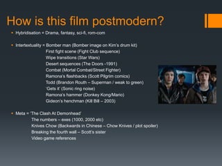 How is this film postmodern?
 Hybridisation = Drama, fantasy, sci-fi, rom-com
 Intertextuality = Bomber man (Bomber image on Kim’s drum kit)
First fight scene (Fight Club sequence)
Wipe transitions (Star Wars)
Desert sequences (The Doors -1991)
Combat (Mortal Combat/Street Fighter)
Ramona’s flashbacks (Scott Pilgrim comics)
Todd (Brandon Routh – Superman / weak to green)
‘Gets it’ (Sonic ring noise)
Ramona’s hammer (Donkey Kong/Mario)
Gideon’s henchman (Kill Bill – 2003)
 Meta = ‘The Clash At Demonhead’
The numbers – exes (1000, 2000 etc)
Knives Chow (Backwards in Chinese – Chow Knives / plot spoiler)
Breaking the fourth wall – Scott’s sister
Video game references
 
