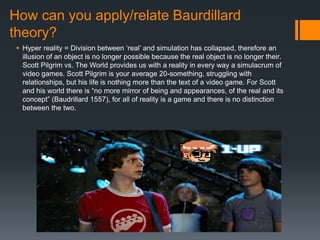 How can you apply/relate Baurdillard
theory?
 Hyper reality = Division between ‘real’ and simulation has collapsed, therefore an
illusion of an object is no longer possible because the real object is no longer their.
Scott Pilgrim vs. The World provides us with a reality in every way a simulacrum of
video games. Scott Pilgrim is your average 20-something, struggling with
relationships, but his life is nothing more than the text of a video game. For Scott
and his world there is “no more mirror of being and appearances, of the real and its
concept” (Baudrillard 1557), for all of reality is a game and there is no distinction
between the two.
 