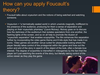 How can you apply Foucault’s
theory?
 Foucault talks about voyeurism and the notions of being watched and watching
someone.
 Voyeurism = “a hermetically sealed world in which unwinds magically, indifferent to
the presence of the audience, producing for them a sense of separation and
playing on their voyeuristic phantasy” (Laura Mulvey). Mulvey goes on to discuss
how the darkness of the auditorium that isolates spectators from one another, the
flashing lights of the screen, and so on all help to promote the illusion of
“voyeuristic separation” that enables scopophilia. The film enhances this separation
further by incorporating the video game theme and 8 bits style that has made it so
iconic. Video games are another venue suited for pleasurable looking where the
player literally takes control of the protagonist within the game and lives out the
action and plot of the story in search of the object of the look, often a female love
interest. The degree of scopohilia is intensified in videogames by the fact that the
player isn’t just watching the events of the story, but literally taking control of the
active viewer as they play the game
 