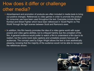 How does it differ or challenge
other media?
 Advertisement and promotion of products are often included in media texts to bring
out positive changes. References to video games in order to promote the product
for consumer use have been used throughout the text. Examples include Mortal
Kombat and Street Fighter which have been referenced in ‘Scott Pilgrim vs The
World’ through the fight scenes between Scott and Ramona’s exes.
 In addition, this film heavily promotes the idea of a video game world with super
powers and video game abilities, but is critiqued harshly due the unrealism of the
film. A general audience would prefer to watch a film to understand a film due to its
realism, but the comic book style captions and unrealistic powers have put off
audiences. The concept used by Edgar Wright allows the text to look aesthetically
pleasing, knowing that the majority of the audience would not be able to recognise
the references shown.
 
