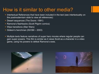 How is it similar to other media?
 Intertextual References that have been included in the text (see intertextuality on
the postmodernism slide to view all references):
 Desert sequences (The Doors -1991)
 Ramona’s flashbacks (Scott Pilgrim comics)
 Wipe transitions (Star Wars)
 Gideon’s henchman (Kill Bill – 2003)
 Multiple texts feature narratives of super hero movies where regular people can
gain super powers. This film is similar as it views Scott as a character in a video
game, using his powers to defeat Ramona’s exes.
 