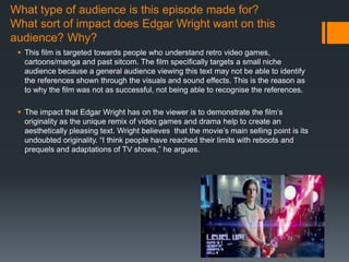 What type of audience is this episode made for?
What sort of impact does Edgar Wright want on this
audience? Why?
 This film is targeted towards people who understand retro video games,
cartoons/manga and past sitcom. The film specifically targets a small niche
audience because a general audience viewing this text may not be able to identify
the references shown through the visuals and sound effects. This is the reason as
to why the film was not as successful, not being able to recognise the references.
 The impact that Edgar Wright has on the viewer is to demonstrate the film’s
originality as the unique remix of video games and drama help to create an
aesthetically pleasing text. Wright believes that the movie’s main selling point is its
undoubted originality. “I think people have reached their limits with reboots and
prequels and adaptations of TV shows,” he argues.
 