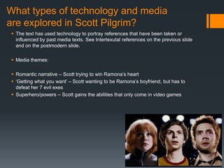 What types of technology and media
are explored in Scott Pilgrim?
 The text has used technology to portray references that have been taken or
influenced by past media texts. See Intertexutal references on the previous slide
and on the postmodern slide.
 Media themes:
 Romantic narrative – Scott trying to win Ramona’s heart
 ‘Getting what you want’ – Scott wanting to be Ramona’s boyfriend, but has to
defeat her 7 evil exes
 Superhero/powers – Scott gains the abilities that only come in video games
 