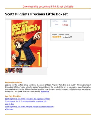 Download this document if link is not clickable


Scott Pilgrims Precious Little Boxset
                                                               List Price :   $72.00

                                                                   Price :
                                                                              $40.58



                                                              Average Customer Rating

                                                                               4.9 out of 5




Product Description
Looking for the perfect entry point into the world of Scott Pilgrim? Well, this is it, buddy! All six volumes of
Bryan Lee O'Malley's epic tale of a slacker's quest to win the heart of the girl of his dreams by defeating her
seven evil ex-boyfriends! All together in a beautiful new slipcase! Also includes an exclusive poster featuring an
all-new full color piece by Bryan Lee O'Malley! Read more

You May Also Like
Scott Pilgrim vs. the World (Two-Disc Blu-ray/DVD Combo)
Scott Pilgrim, Vol. 1: Scott Pilgrim's Precious Little Life
Lost At Sea
Scott Pilgrim vs. the World (Original Motion Picture Soundtrack)
Watchmen
 
