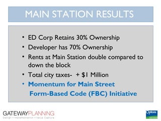 MAIN STATION RESULTS

• ED Corp Retains 30% Ownership
• Developer has 70% Ownership
• Rents at Main Station double compared to
  down the block
• Total city taxes- + $1 Million
• Momentum for Main Street
  Form-Based Code (FBC) Initiative
 