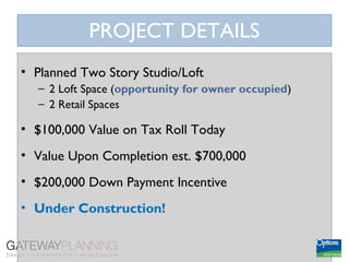 PROJECT DETAILS
• Planned Two Story Studio/Loft
  – 2 Loft Space (opportunity for owner occupied)
  – 2 Retail Spaces

• $100,000 Value on Tax Roll Today
• Value Upon Completion est. $700,000
• $200,000 Down Payment Incentive
• Under Construction!
 