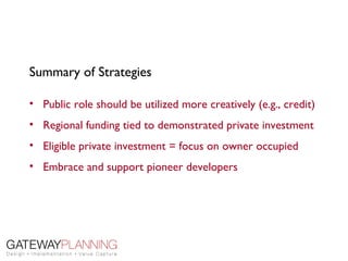 Summary of Strategies

• Public role should be utilized more creatively (e.g., credit)
• Regional funding tied to demonstrated private investment
• Eligible private investment = focus on owner occupied
• Embrace and support pioneer developers
 